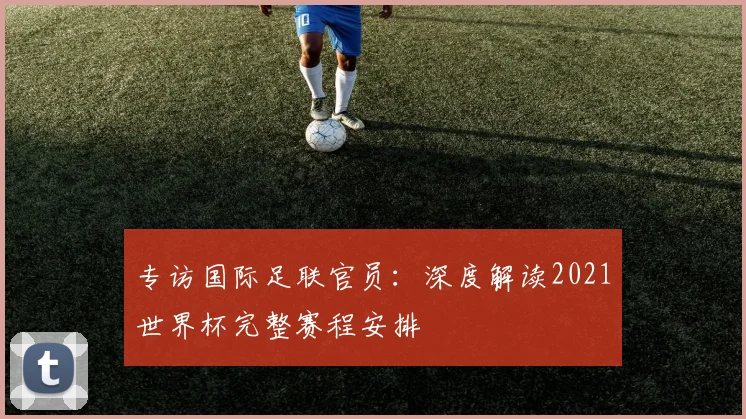 专访国际足联官员:深度解读2021世界杯完整赛程安排