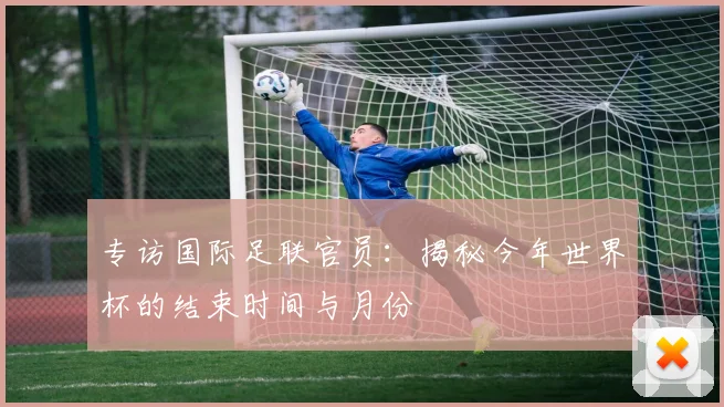 专访国际足联官员:揭秘今年世界杯的结束时间与月份