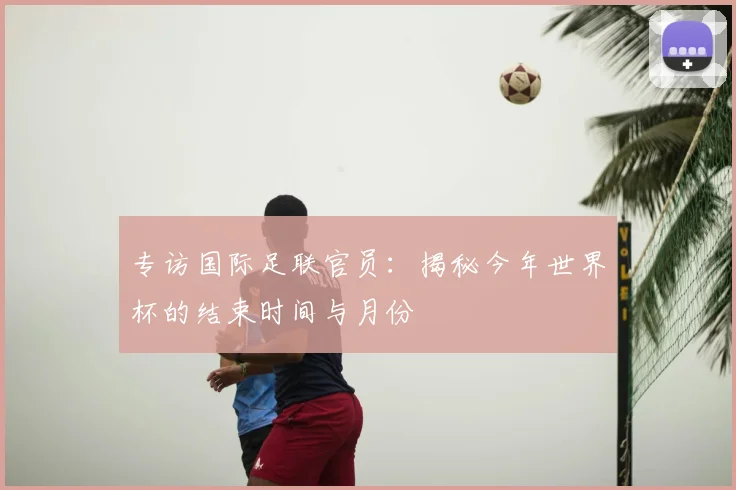 专访国际足联官员:揭秘今年世界杯的结束时间与月份