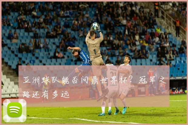 亚洲球队能否问鼎世界杯?冠军之路还有多远