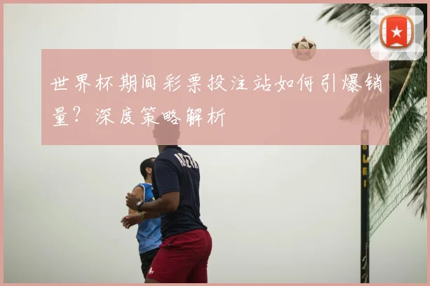 世界杯期间彩票投注站如何引爆销量？深度策略解析