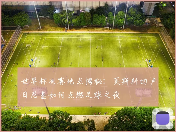 世界杯决赛地点揭秘:莫斯科的卢日尼基如何点燃足球之夜