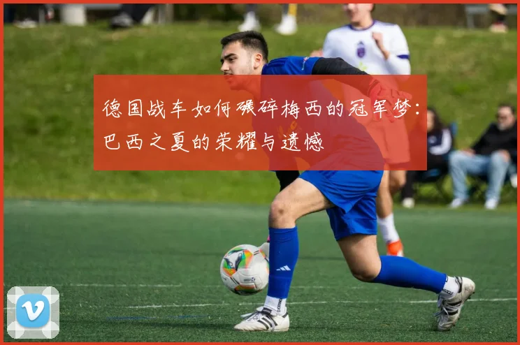 德国战车如何碾碎梅西的冠军梦：巴西之夏的荣耀与遗憾