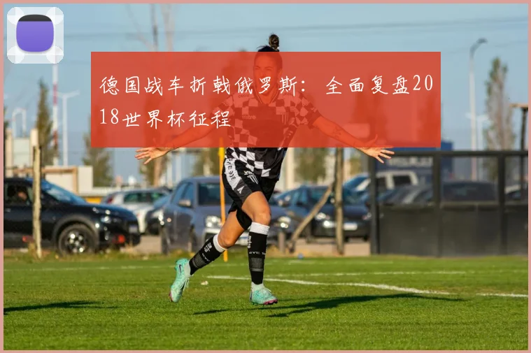 德国战车折戟俄罗斯：全面复盘2018世界杯征程