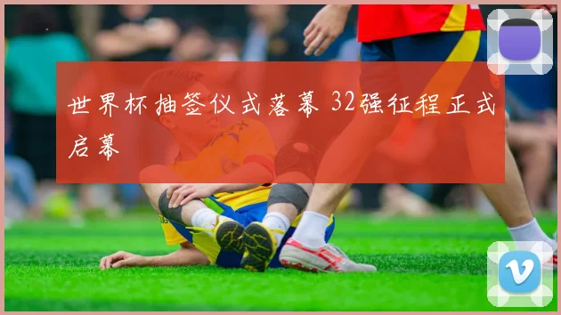 世界杯抽签仪式落幕 32强征程正式启幕