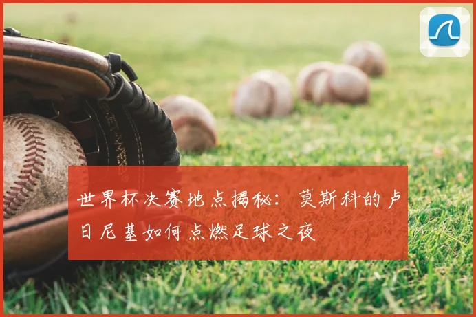 世界杯决赛地点揭秘：莫斯科的卢日尼基如何点燃足球之夜