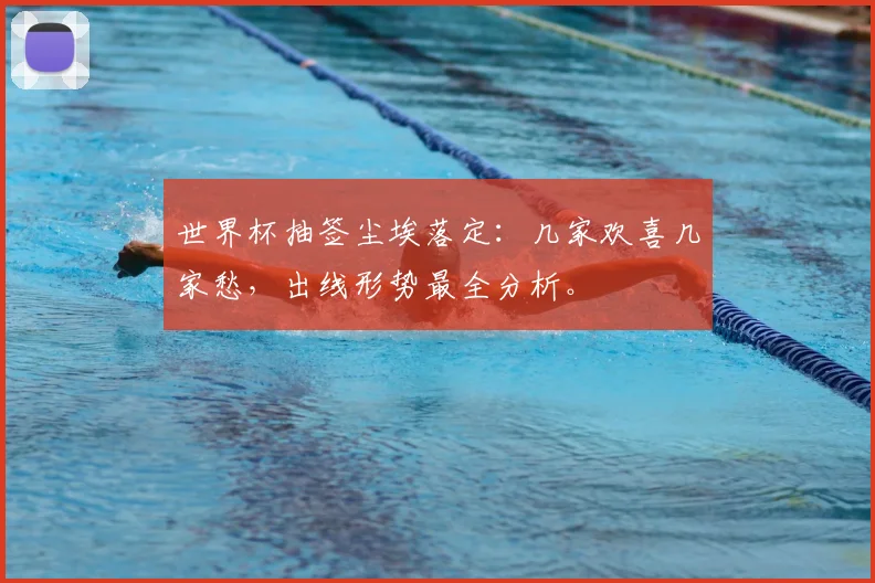 世界杯抽签尘埃落定：几家欢喜几家愁，出线形势最全分析。