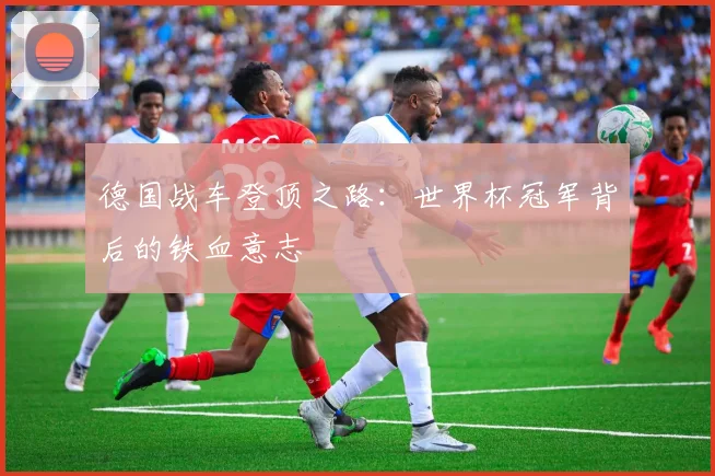 德国战车登顶之路：世界杯冠军背后的铁血意志