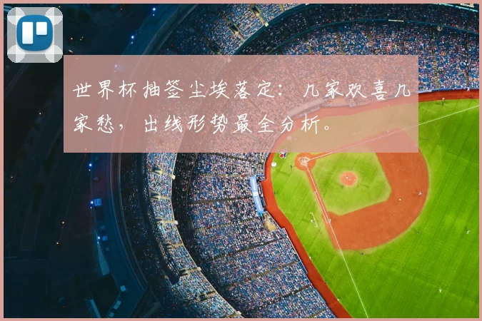世界杯抽签尘埃落定：几家欢喜几家愁，出线形势最全分析。